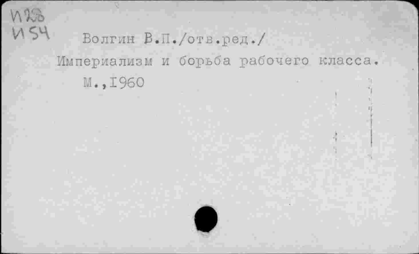 ﻿УШ И 34
Волгин В.П./отв.ред./
Империализм и борьба рабочего класса
м.,19бо	: